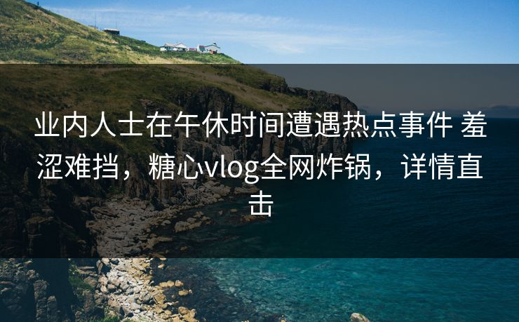 业内人士在午休时间遭遇热点事件 羞涩难挡,糖心vlog全网炸锅,详情直击