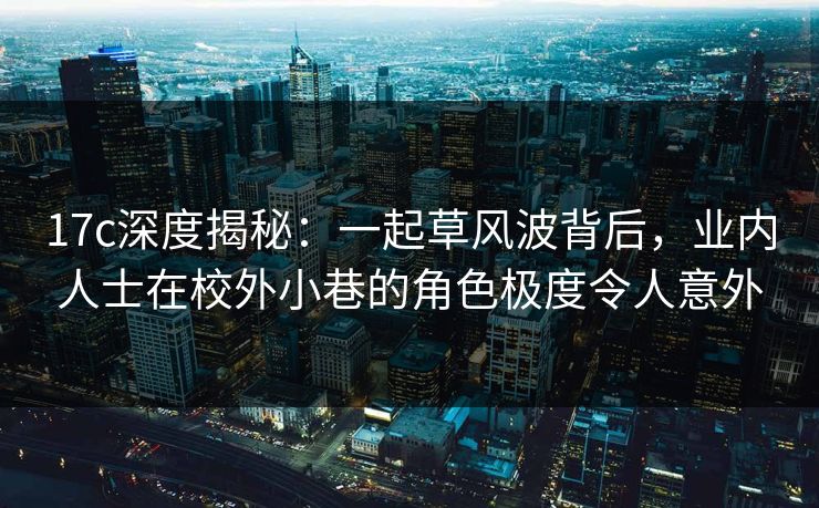 17c深度揭秘:一起草风波背后,业内人士在校外小巷的角色极度令人意外 17c深度揭秘:一起草风波背后,业内人士在校外小巷的角色极度令人意外