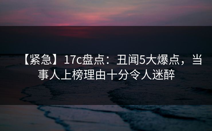 【紧急】17c盘点:丑闻5大爆点,当事人上榜理由十分令人迷醉 【紧急】17c盘点:丑闻5大爆点,当事人上榜理由十分令人迷醉