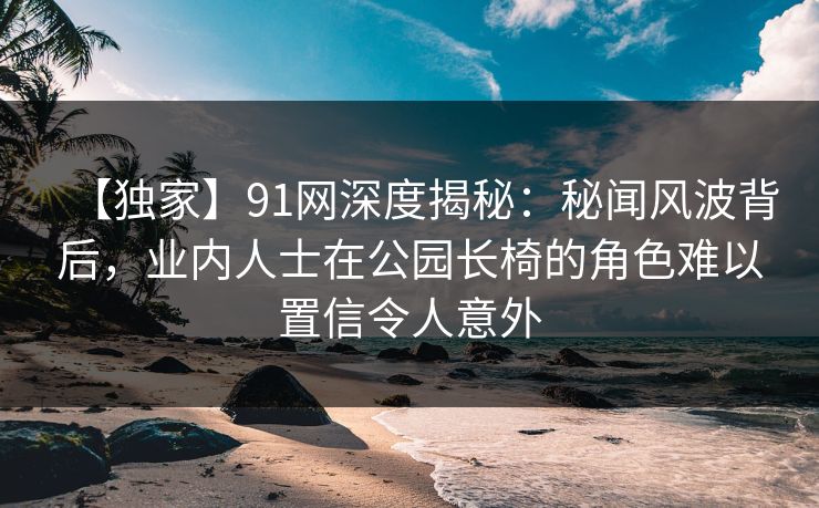 【独家】91网深度揭秘：秘闻风波背后，业内人士在公园长椅的角色难以置信令人意外