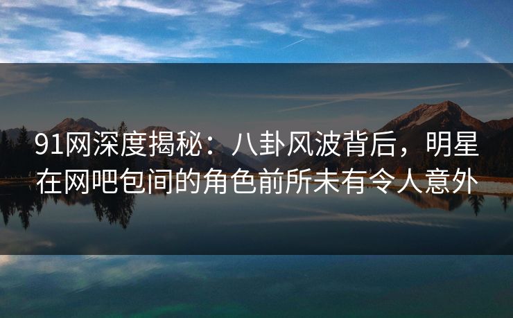 91网深度揭秘：八卦风波背后，明星在网吧包间的角色前所未有令人意外
