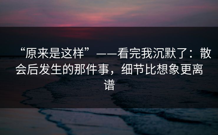“原来是这样”——看完我沉默了：散会后发生的那件事，细节比想象更离谱