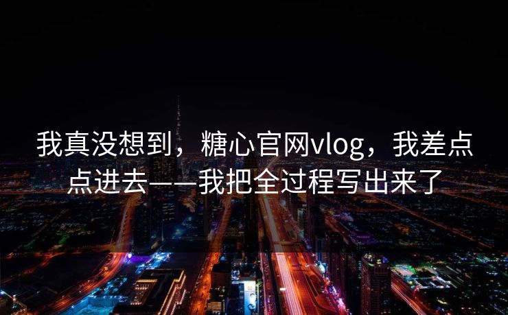 我真没想到，糖心官网vlog，我差点点进去——我把全过程写出来了