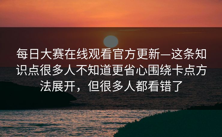 每日大赛在线观看官方更新—这条知识点很多人不知道更省心围绕卡点方法展开，但很多人都看错了