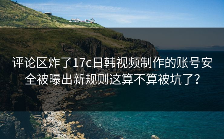 评论区炸了17c日韩视频制作的账号安全被曝出新规则这算不算被坑了？  第1张