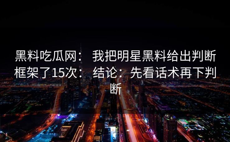 黑料吃瓜网： 我把明星黑料给出判断框架了15次： 结论：先看话术再下判断